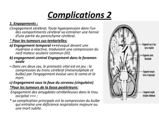 Complications 2
1. Engagements :
L’engagement cérébral, Toute hyperpression dans l’un
des compartiments cérébral va entraîner une hernie
d’une partie du parenchyme cérébral.
* Pour les tumeurs sus-tentorielles:
a) Engagement temporal +++évoqué devant une
mydriase a réactive, traduisant une compression du
nerf moteur oculaire commun (III).
b) engagement central Engagement dans le foramen
ovale
– Dans ces deux cas, le pronostic vital est en jeu : la
compression du tronc cérébral (mésencéphale et
bulbe) par l’engagement évolue vers le coma et la
mort.
c) Engagement sous la faux du cerveau (cingulaire)
*Pour les tumeurs de la fosse postérieure:
Engagement des amygdales cérébelleuses dans le trou
occipital +++ :
* sa complication principale est la compression du bulbe
qui entraîne une déficience respiratoire majeure ou
une mort subite.
 
