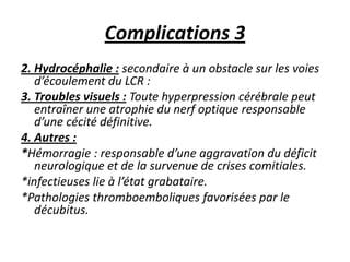 Complications 3
2. Hydrocéphalie : secondaire à un obstacle sur les voies
d’écoulement du LCR :
3. Troubles visuels : Toute hyperpression cérébrale peut
entraîner une atrophie du nerf optique responsable
d’une cécité définitive.
4. Autres :
*Hémorragie : responsable d’une aggravation du déficit
neurologique et de la survenue de crises comitiales.
*infectieuses lie à l’état grabataire.
*Pathologies thromboemboliques favorisées par le
décubitus.
 