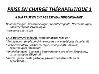 PRISE EN CHARGE THÉRAPEUTIQUE 1
*LEUR PRISE EN CHARGE EST MULTIDISCIPLINAIRE :
Neurooncologue, Neuroradiologue, Kinésithérapeute, Neurochirurgien,
Radiothérapeut, Psychologue.
*comporte quatre axe :
1/ Le traitement médical : symptomatique faite de :
*Antalgiques : simple par fois le recours aux antalgiques de palier III,
* antioedémateux : corticothérapie (trt adjuvant), solutions
hypertoniques (mannitol),
*antiépileptiques : Souvent a base valproate de sodium (Dépakine),
carbamazépine (Tégrétol),
*autres : pansements gastrique,psychotropes(l’anxiété ou la
dépression),…..
 