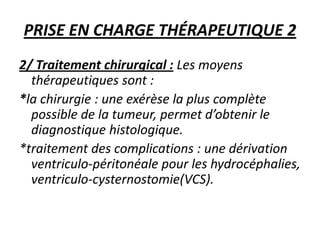 PRISE EN CHARGE THÉRAPEUTIQUE 2
2/ Traitement chirurgical : Les moyens
thérapeutiques sont :
*la chirurgie : une exérèse la plus complète
possible de la tumeur, permet d’obtenir le
diagnostique histologique.
*traitement des complications : une dérivation
ventriculo-péritonéale pour les hydrocéphalies,
ventriculo-cysternostomie(VCS).
 