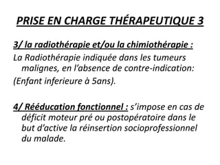 PRISE EN CHARGE THÉRAPEUTIQUE 3
3/ la radiothérapie et/ou la chimiothérapie :
La Radiothérapie indiquée dans les tumeurs
malignes, en l’absence de contre-indication:
(Enfant inferieure à 5ans).
4/ Rééducation fonctionnel : s’impose en cas de
déficit moteur pré ou postopératoire dans le
but d’active la réinsertion socioprofessionnel
du malade.
 