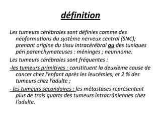 définition
Les tumeurs cérébrales sont définies comme des
néoformations du système nerveux central (SNC);
prenant origine du tissu intracérébral ou des tuniques
péri parenchymateuses : méninges ; neurinome.
Les tumeurs cérébrales sont fréquentes :
-les tumeurs primitives : constituent la deuxième cause de
cancer chez l’enfant après les leucémies, et 2 % des
tumeurs chez l’adulte ;
- les tumeurs secondaires : les métastases représentent
plus de trois quarts des tumeurs intracrâniennes chez
l’adulte.
 