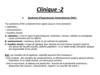 Clinique -2
1. Syndrome d’hypertension intracrânienne (HIC) :
*Le syndrome d’HIC comprend trois signes (aucun n’est constant) :
– céphalées ;
– vomissements ;
– troubles visuels;
A. céphalées : C’est le signe le plus fréquent, matinales, intense, rebelles au antalgique
usuel, accentuées par les efforts.
B. vomissements : matinaux, facile en jet calmant la céphalée,
C. troubles visuels : à type de diplopie (par atteinte du nerf moteur oculaire externe
VI), baisse de l’acuité visuelle, œdème papillaire : à un stade tardif, l’atrophie optique
est responsable d’une cécité.
N.B : Les troubles de la vigilance, cognitifs peuvent être trompeurs :
- chez l’enfant : des troubles du comportement, un fléchissement scolaire doivent alerter
l’attention. À un stade évolué, un coma peut survenir.
- chez le nourrisson, le tableau est particulier : tension de la fontanelle antérieure ;
disjonction des sutures ; macrocrânie ; regard « en coucher de soleil ».
 