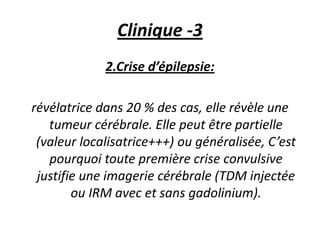 Clinique -3
2.Crise d’épilepsie:
révélatrice dans 20 % des cas, elle révèle une
tumeur cérébrale. Elle peut être partielle
(valeur localisatrice+++) ou généralisée, C’est
pourquoi toute première crise convulsive
justifie une imagerie cérébrale (TDM injectée
ou IRM avec et sans gadolinium).
 