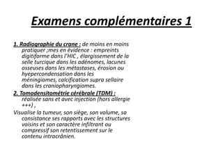 Examens complémentaires 1
1. Radiographie du crane : de moins en moins
pratiquer ;mes en évidence : empreints
digitiforme dans l’HIC , élargissement de la
selle turcique dans les adénomes, lacunes
osseuses dans les métastases, érosion ou
hyepercondensation dans les
méningiomes, calcification supra sellaire
dans les craniopharyngiomes.
2. Tomodensitométrie cérébrale (TDM) :
réalisée sans et avec injection (hors allergie
+++) ,
Visualise la tumeur, son siège, son volume, sa
consistance ses rapports avec les structures
voisins et son caractère infiltrant ou
compressif son retentissement sur le
contenu intracrânien.
 