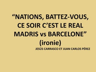 “NATIONS, BATTEZ-VOUS,
CE SOIR C’EST LE REAL
MADRIS vs BARCELONE”
(ironie)
JESÚS CARRASCO ET JUAN CARLOS PÉREZ
 