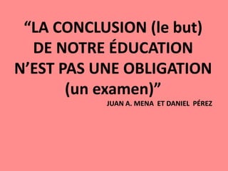 “LA CONCLUSION (le but)
DE NOTRE ÉDUCATION
N’EST PAS UNE OBLIGATION
(un examen)”
JUAN A. MENA ET DANIEL PÉREZ
 