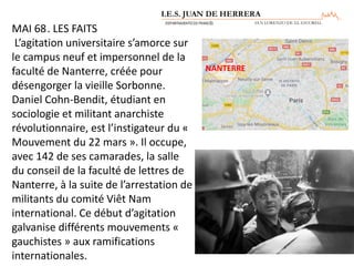 MAI 68. LES FAITS
L’agitation universitaire s’amorce sur
le campus neuf et impersonnel de la
faculté de Nanterre, créée pour
désengorger la vieille Sorbonne.
Daniel Cohn-Bendit, étudiant en
sociologie et militant anarchiste
révolutionnaire, est l’instigateur du «
Mouvement du 22 mars ». Il occupe,
avec 142 de ses camarades, la salle
du conseil de la faculté de lettres de
Nanterre, à la suite de l’arrestation de
militants du comité Viêt Nam
international. Ce début d’agitation
galvanise différents mouvements «
gauchistes » aux ramifications
internationales.
NANTERRE
 