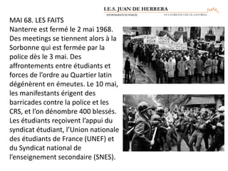 MAI 68. LES FAITS
Nanterre est fermé le 2 mai 1968.
Des meetings se tiennent alors à la
Sorbonne qui est fermée par la
police dès le 3 mai. Des
affrontements entre étudiants et
forces de l’ordre au Quartier latin
dégénèrent en émeutes. Le 10 mai,
les manifestants érigent des
barricades contre la police et les
CRS, et l’on dénombre 400 blessés.
Les étudiants reçoivent l’appui du
syndicat étudiant, l’Union nationale
des étudiants de France (UNEF) et
du Syndicat national de
l’enseignement secondaire (SNES).
 