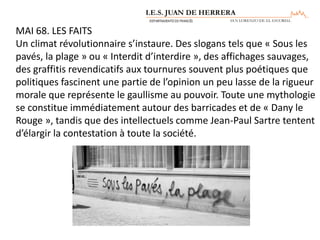 MAI 68. LES FAITS
Un climat révolutionnaire s’instaure. Des slogans tels que « Sous les
pavés, la plage » ou « Interdit d’interdire », des affichages sauvages,
des graffitis revendicatifs aux tournures souvent plus poétiques que
politiques fascinent une partie de l’opinion un peu lasse de la rigueur
morale que représente le gaullisme au pouvoir. Toute une mythologie
se constitue immédiatement autour des barricades et de « Dany le
Rouge », tandis que des intellectuels comme Jean-Paul Sartre tentent
d’élargir la contestation à toute la société.
 