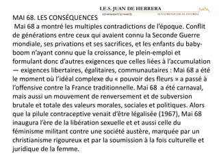 MAI 68. LES CONSÉQUENCES
Mai 68 a montré les multiples contradictions de l’époque. Conflit
de générations entre ceux qui avaient connu la Seconde Guerre
mondiale, ses privations et ses sacrifices, et les enfants du baby-
boom n’ayant connu que la croissance, le plein-emploi et
formulant donc d’autres exigences que celles liées à l’accumulation
— exigences libertaires, égalitaires, communautaires : Mai 68 a été
le moment où l’idéal complexe du « pouvoir des fleurs » a passé à
l’offensive contre la France traditionnelle. Mai 68 a été carnaval,
mais aussi un mouvement de renversement et de subversion
brutale et totale des valeurs morales, sociales et politiques. Alors
que la pilule contraceptive venait d’être légalisée (1967), Mai 68
inaugura l’ère de la libération sexuelle et et aussi celle du
féminisme militant contre une société austère, marquée par un
christianisme rigoureux et par la soumission à la fois culturelle et
juridique de la femme.
 