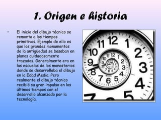 1. Origen e historia
• El inicio del dibujo técnico se
remonta a los tiempos
primitivos. Ejemplo de ello es
que los grandes monumentos
de la antigüedad se basaban en
planos cuidadosamente
trazados. Generalmente era en
las escuelas de los monasterios
donde se desarrollaba el dibujo
en la Edad Media. Pero
realmente el dibujo técnico
recibió su gran impulso en los
últimos tiempos con el
desarrollo alcanzado por la
tecnología.
 