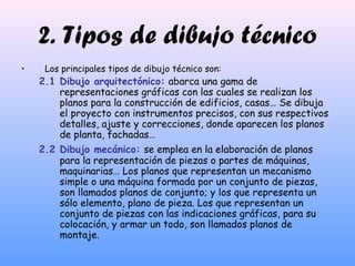 2. Tipos de dibujo técnico
• Los principales tipos de dibujo técnico son:
2.1 Dibujo arquitectónico: abarca una gama de
representaciones gráficas con las cuales se realizan los
planos para la construcción de edificios, casas… Se dibuja
el proyecto con instrumentos precisos, con sus respectivos
detalles, ajuste y correcciones, donde aparecen los planos
de planta, fachadas…
2.2 Dibujo mecánico: se emplea en la elaboración de planos
para la representación de piezas o partes de máquinas,
maquinarias… Los planos que representan un mecanismo
simple o una máquina formada por un conjunto de piezas,
son llamados planos de conjunto; y los que representa un
sólo elemento, plano de pieza. Los que representan un
conjunto de piezas con las indicaciones gráficas, para su
colocación, y armar un todo, son llamados planos de
montaje.
 