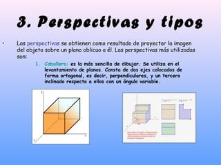 3. Perspectivas y tipos
• Las perspectivas se obtienen como resultado de proyectar la imagen
del objeto sobre un plano oblicuo a él. Las perspectivas más utilizadas
son:
1. Caballera: es la más sencilla de dibujar. Se utiliza en el
levantamiento de planos. Consta de dos ejes colocados de
forma ortogonal, es decir, perpendiculares, y un tercero
inclinado respecto a ellos con un ángulo variable.
 