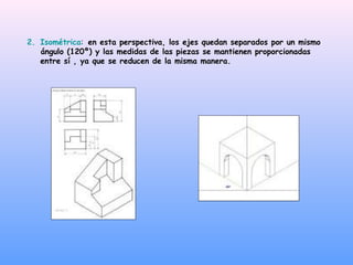 2. Isométrica: en esta perspectiva, los ejes quedan separados por un mismo
ángulo (120º) y las medidas de las piezas se mantienen proporcionadas
entre sí , ya que se reducen de la misma manera.
 