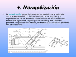 4. Normalización
• La normalización surgió de las nuevas necesidades de la industria.
Así la intercambiabilidad de los elementos de las maquinas y la
especialización de las industrias provoco el que se necesitasen unas
normas que rigiesen en un principio las medidas y más tarde los
procesos. Originarias de Alemania, las normas DIN fueron las primeras
que se escribieron.
 