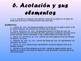 6. Acotación y sus
elementos
• Acotar consiste en expresar las medidas reales de un objeto en el plano de
modo que su lectura e interpretación sean sencillas.
ELEMENTOS:
1. Líneas de cota: son líneas paralelas a la artista que se quiere acotar y de
su misma longitud. Se sitúan en el exterior de la figura.
2. Líneas auxiliares de cota: son perpendiculares a la línea de cota. Su
función es delimitar los extremos de este, para que su longitud coincida con la
arista acotada. Deben sobresalir 2 mm a ambos lados de la línea de cota.
3. Líneas de referencia de cota: indican una nota explicativa en los dibujos:
un número, un texto…
4. Símbolos de final de cota: cierran las líneas de cota. Se representan con
una punta de flecha.
5. Cifras de cota: números que representan, en mm la longitud real de la
medida acotada.
6. Símbolos: se utilizan delante de la cota cuando se desea indicar que la
medida se refiere a una longitud especial o una dimensión concreta que no es
una arista lineal.
 