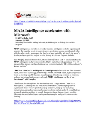 http://www.zdnetindia.com/index.php?action=articleDescription&prodi
d=16461


MAIA Intelligence accelerates with
Microsoft
 By ZDNet India Staff,
 January 24, 2008
 Invited by the world’s leading software provider to join its Startup Accelerator
 Program.

MAIA Intelligence, a provider of powerful business intelligence tools for reporting and
analysis that meet the needs of corporate users, application service providers and value-
added resellers, today announced that they have been invited by Microsoft, the world’s
leading software provider, to join its elite Startup Accelerator Program, in India.

Paul Murphy, director of innovation, Microsoft Corporation said, “I am excited about the
MAIA Intelligence niche business model. The BI market has only penetrated 10 to 15
percent of the known user base, but there is a vast opportunity for BI well beyond today’s
known markets.quot;

“1KEY BI from MAIA Intelligence is a clever product that solves real time customer
needs, innovative technology powered by a robust Microsoft stack, highly experienced
team, an exciting scalable business model targeted at leadership positions in enterprise
and mid market application spaces, all made MAIA Intelligence worthy of our
investment,” said Murphy.

“Innovation is what separates the best from the rest,” Sanjay Mehta, CEO, MAIA
Intelligence, “Our entry into the elite Microsoft Startup Accelerator program will
significantly boost our new product develop initiatives, ramp up our marketing
infrastructure, expand our customer base across global markets and will overall help us
achieve leadership positions in a much shorter timeframe than previously possible.
Microsoft has also helped by reviewing our business plan and provide assistance for
funding.”

http://www.microsoftstartupzone.com/files/storage/300/3132/MAIA%
20-%20Case%20study%20.pdf