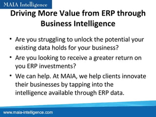 Driving More Value from ERP through Business Intelligence Are you struggling to unlock the potential your existing data holds for your business?  Are you looking to receive a greater return on you ERP investments?  We can help. At MAIA, we help clients innovate their businesses by tapping into the intelligence available through ERP data. 