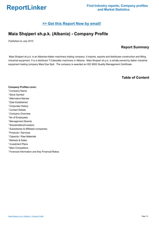 Find Industry reports, Company profiles
ReportLinker                                                                        and Market Statistics



                                               >> Get this Report Now by email!

Maia Shqiperi sh.p.k. (Albania) - Company Profile
Published on July 2010

                                                                                                                Report Summary

Maia Shqiperi sh.p.k. is an Albanian-Italian machinery trading company. It imports, exports and distributes construction and lifting
industrial equipment. It is a distributor 'f Caterpillar machinery in Albania. Maia Shqiperi sh.p.k. is wholly-owned by Italian industrial
equipment trading company Maia Due SpA. The company is awarded an ISO 9002 Quality Management Certificate.




                                                                                                                Table of Content

Company Profiles cover:
' Company Name
' Stock Symbol
' Alternative Names
' Date Established
' Corporate History
' Contact Details
' Company Overview
' No of Employees
' Management Boards
' Shareholders/Investors
' Subsidiaries & Affiliated companies:
' Products / Services
' Capacity / Raw Materials
' Markets & Sales
' Investment Plans
' Main Competitors
' Financial Information and Key Financial Ratios




Maia Shqiperi sh.p.k. (Albania) - Company Profile                                                                                   Page 1/3
 