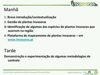 Identificação e gestão de plantas invasoras|19 Junho|Maia www.invasoras.pt 2/40
Manhã
1: Breve introdução/contextualização
2: Gestão de plantas invasoras
3: Identificação de algumas das espécies de plantas invasoras que
ocorrem na região
4: Plataforma de mapeamento de plantas invasoras – em
www.invasoras.pt
Tarde
Demonstração e experimentação de algumas metodologias de
controlo
 