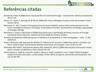 Identificação e gestão de plantas invasoras|19 Junho|Maia www.invasoras.pt 34/40
Referências citadas
Almeida JD, Freitas H (2006) Exotic naturalized flora of continental Portugal - a reassessment. Botanica Complutensis
30:117-130
Hulme, P.E., Pysek, P., Nentwig, W. & Vilà, M. (2009) Will Threat of Biological Invasions Unite the European Union?
Science, 40-41.
Marchante, H.. 2011. Invasion of Portuguese dunes by Acacia longifolia: present status and perspectives for the
future. Faculdade de Ciências e Tecnologia. Universidade de Coimbra. Doutoramento em Biologia, especialidade
em Ecologia. 184 pág.
Marchante E, Freitas H, Marchante H (2008a) Guia prático para a identificação de Plantas Invasoras de Portugal
Continental. Natura Naturata. Imprensa da Universidade de Coimbra, Coimbra
Ministério do Ambiente (1999) Decreto-lei n.º 565/99 de 21 de Dezembro. In: Diário da República - I Série - A. 295:
9100-9114.
Pyšek P, Richardson DM, Rejmanek M, Webster GL, Williamson M, Kirschner J (2004) Alien plants in checklists and
floras: towards better communication between taxonomists and ecologists. Taxon 53 (1):131-143
Richardson DM, Pyšek P, Rejmánek M, Barbour MG, Panetta FD, West CJ (2000) Naturalization and invasion of alien
plants: concepts and definitions. Divers Distrib 6:93-107
Vilà M, Espinar JL, Hejda M, Hulme PE, Jarošík V, Maron JL, Pergl J, Schaffner U, Sun Y, Pyšek P (2011) Ecological
impacts of invasive alien plants: a meta-analysis of their effects on species, communities and ecosystems. Ecol
Lett 14:702-708
 