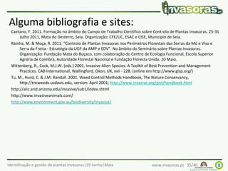 Identificação e gestão de plantas invasoras|19 Junho|Maia www.invasoras.pt 35/40
Alguma bibliografia e sites:
Caetano, F. 2011. Formação no âmbito do Campo de Trabalho Científico sobre Controlo de Plantas Invasoras. 25-31
Julho 2011, Mata do Desterro, Seia. Organização: CFE/UC, ESAC e CISE, Município de Seia.
Rainha, M. & Moça, R. 2011. “Controlo de Plantas Invasoras nos Perímetros Florestais das Serras da Mó e Viso e
Serra da Freita - Estratégia da UGF da AMP e EDV”. No âmbito do Seminário sobre Plantas Invasoras.
Organização: Fundação Mata do Buçaco, com colaboração do Centro de Ecologia Funcional, Escola Superior
Agrária de Coimbra, Autoridade Florestal Nacional e Fundação Floresta Unida. 20 Maio.
Wittenberg, R., Cock, M.J.W. (eds.) 2001. Invasive Alien Species: A Toolkit of Best Prevention and Management
Practices. CAB International, Wallingford, Oxon, UK, xvii - 228. (online em http://www.gisp.org/)
Tu, M., Hurd, C. & J.M. Randall. 2001. Weed Control Methods Handbook, The Nature Conservancy,
http://tncweeds.ucdavis.edu, version: April 2001; http://www.invasive.org/gist/handbook.html
http://alic.arid.arizona.edu/invasive/sub1/index.shtml
http://www.invasiveanimals.com/
http://www.environment.gov.au/biodiversity/invasive/
 