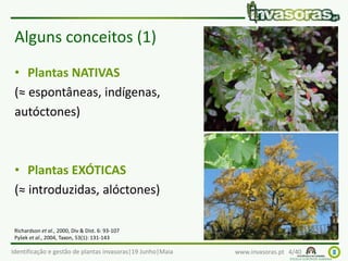 Identificação e gestão de plantas invasoras|19 Junho|Maia www.invasoras.pt 4/40
Alguns conceitos (1)
• Plantas NATIVAS
(≈ espontâneas, indígenas,
autóctones)
• Plantas EXÓTICAS
(≈ introduzidas, alóctones)
Richardson et al., 2000, Div & Dist. 6: 93-107
Pyšek et al., 2004, Taxon, 53(1): 131-143
 