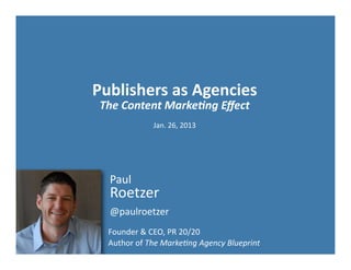 Publishers	
  as	
  Agencies
 The	
  Content	
  Marke-ng	
  Eﬀect
                   Jan.	
  26,	
  2013




   Paul
   Roetzer
   @paulroetzer
   Founder	
  &	
  CEO,	
  PR	
  20/20	
  
   Author	
  of	
  The	
  Marke)ng	
  Agency	
  Blueprint
 