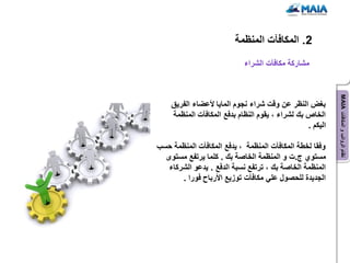 ‫2. المكافآت المنظمة‬
                            ‫مشاركة مكافآت الشراء‬




                                                           ‫نظام الرواتب و المكافآت ‪MAIA‬‬
    ‫بغض النظر عن وقت شراء نجوم الماٌا ألعضاء الفرٌق‬
    ‫الخاص بك لشراء ، ٌقوم النظام بدفع المكافآت المنظمة‬
                                                 ‫الٌكم .‬

‫وفقا لخطة المكافآت المنظمة ، ٌدفع المكافآت المنظمة حسب‬
  ‫مستوي ج.ت و المنظمة الخاصة بك . كلما ٌرتفع مستوى‬
   ‫المنظمة الخاصة بك ، ترتفع نسبة الدفع . ٌدعو الشركاء‬
       ‫الجدٌدة للحصول علً مكافآت توزٌع األرباح فورا .‬
 