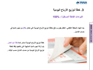 ‫3. خطة توزٌع األرباح الٌومٌة‬

                                                                ‫اإلٌرادات الفائقة المستقرة : %051‬




                                                                                                                 ‫نظام الرواتب و المكافآت ‪MAIA‬‬
    ‫بعد انتهاء الصفقة التلقائً، النظام ٌقوم ب دفع مكافؤة توزٌع األرباح الٌومٌة التً تعادل %2 من نجوم الماٌا فً‬
                                                                                               ‫حساب التداول .‬




‫خطة توزٌع األرباح الٌومٌة تستمر لمدة 57 أٌام العمل .‬
   ‫ٌتم ازالة نجوم الماٌا المنتهٌة التً تدفعها وفقا لخطة‬
‫توزٌع األرباح الٌومٌة من حساب التداول حسب الوقت .‬
 