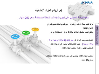 ‫4. أرباح المزاد االضافٌة‬

‫تتاح الفرصة للحصول على نجوم الماٌا ذات التكلفة المنخفضة بسعر %2 منها .‬

                            ‫مزاد الماٌا ٌجعل أن نموذج شراء و بٌع نجوم الماٌا ٌصبح نموذج‬




                                                                                                 ‫نظام الرواتب و المكافآت ‪MAIA‬‬
                                                                             ‫األرباح الكاملة .‬
                               ‫ٌرتفع السعر بالشكل المزاٌد ب10.0 دوالرا امرٌكىا كل مزاد .‬


                              ‫عندما ٌصل سعر المزاد الً سعر ثابت (2 دوالرا امرٌكىا أو 1‬
                                ‫دوالرا امرٌكىا ) ، ٌقوم النظام تلقائٌا بإنهاء المزاد، وإذا كنت‬
                                              ‫المناقص األخٌر ، تكون مناقص المزاد الفائز .‬


                          ‫مناقص المزاد الفائز ٌحصل على نجوم الماٌا ذات التكلفة المنخفضة‬
                                                                            ‫بسعر %2 منها .‬
 