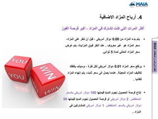 ‫4. أرباح المزاد االضافٌة‬

‫أكثر المرات التً كنت تشارك فً المزاد ، أكبر فرصة الفوز‬

   ‫ٌتم بدء المزاد من 00.0 دوالر أمرٌكى ، قبل أن تنقر على المزاد،‬




                                                                       ‫نظام الرواتب و المكافآت ‪MAIA‬‬
  ‫سعر المزاد هو غٌر معروف . عند النقر فوق المزاٌدة، ٌتم عرض‬
                                 ‫سعر المزاد الحالً لمدة 5 ثوانً.‬



      ‫ٌرتفع سعر المزاد 10.0 دوالر أمرٌكى لكل نقرة ، وسوف ٌكلفك‬
    ‫تكالٌف المزاد المعٌنة. عندما ٌصل إلى سعر ثابت، ٌتم إنهاء المزاد‬
                                                           ‫تلقائٌا .‬


   ‫تتاح فرصة الحصول نجوم الماٌا قٌمتها 001 دوالر أمرٌكى بالسعر‬
 ‫المنخفض 2 دوالر أمرٌكى أو فرصة الحصول نجوم الماٌا قٌمتها 05‬
     ‫دوالر أمرٌكى بالسعر المنخفض 1 دوالر أمرٌكى للمشاركٌن فً‬
                                                           ‫المزاد .‬
 