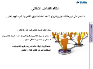 ‫نظام التداول التلقائً‬
     ‫ال تحصل علً أربع مكافآت توزٌع األرباح اال عند أعضاء الفرٌق الخاص بك شراء نجوم الماٌا .‬




                                                                                              ‫نظام الرواتب و المكافآت ‪MAIA‬‬
                   ‫ٌنبغً لنظام التداول التلقائً تلبٌة الشروط التالٌة :‬

‫ٌنبغً أن س. ل الخاص بك ٌكون أعلً من أعضاء الفرٌق الخاص بك .‬
                            ‫ٌنبغً أن تملك س.ف الكافً للتداول .‬


            ‫عندما لم ٌتم الوفاء هذه الشروط، ٌقوم النظام بإٌجاد‬
                      ‫الصفقات المإهلة تلقائٌا للتداول التلقائً .‬
 