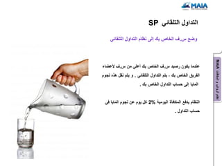 ‫التداول التلقائً ‪SP‬‬

     ‫وضع س.ف الخاص بك إلى نظام التداول التلقائً‬




                                                              ‫نظام الرواتب و المكافآت ‪MAIA‬‬
‫عندما ٌكون رصٌد س.ف الخاص بك أعلً من س.ف ألعضاء‬
‫الفرٌق الخاص بك ، ٌتم التداول التلقائً . و ٌتم نقل هذه نجوم‬
                      ‫الماٌا إلى حساب التداول الخاص بك .‬


 ‫النظام ٌدفع المكافؤة الٌومٌة %2 كل ٌوم عن نجوم الماٌا فً‬
                                            ‫حساب التداول .‬
 