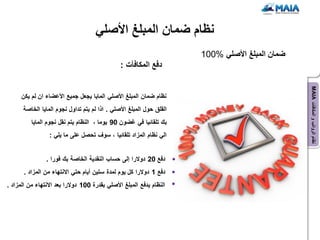 ‫نظام ضمان المبلغ األصلً‬
                                                                      ‫ضمان المبلغ األصلً %001‬
                                                ‫دفع المكافآت :‬




                                                                                                ‫نظام الرواتب و المكافآت ‪MAIA‬‬
      ‫نظام ضمان المبلغ األصلً الماٌا ٌجعل جمٌع األعضاء ان لم ٌكن‬
      ‫القلق حول المبلغ األصلً . اذا لم ٌتم تداول نجوم الماٌا الخاصة‬
          ‫بك تلقائٌا فً غضون 09 ٌوما ، النظام ٌتم نقل نجوم الماٌا‬
                 ‫الً نظام المزاد تلقائٌا ، سوف تحصل على ما ٌلً :‬


                ‫دفع 02 دوالرا إلى حساب النقدٌة الخاصة بك فورا .‬
       ‫دفع 1 دوالرا كل ٌوم لمدة ستٌن أٌام حتً االنتهاء من المزاد .‬
‫النظام ٌدفع المبلغ األصلً بقدرة 001 دوالرا بعد االنتهاء من المزاد .‬
 