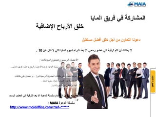 ‫المشاركة فً فرٌق الماٌا‬
                             ‫خلق األرباح اإلضافٌة‬
                                                                              ‫دعونا التعاون من أجل خلق أفضل مستقبل‬

                             ‫ال ٌمكنك أن تتم ترقٌة الً عضو رسمً اال بعد شراء نجوم الماٌا التً ال تقل عن 01 .‬

                                ‫األعضاء الرسميون تتمتعون المؤهالت :‬

 ‫تتمتع بفرصة استخدام سلسلة الدعوة لدعوة األعضاء الجدد و انشاء فريق العمل .‬


     ‫سوف تحصل على مكافآت العضوية الرسمية فورا ، و تحصل علي مكافآت‬




                                                                                                                     ‫الخطوة التالٌة‬
                                   ‫الشخصية فورا كل مرة شراء نجوم المايا .‬
                                             ‫المشاركة في مزاد نجوم المايا .‬


‫ال تتمتع بمإهل استخدام سلسلة الدعوة اال بعد الترقٌة الً العضو الرسم‬
                                                               ‫ي.‬
                       ‫سلسلة الدعوة ‪: MAIA‬‬
‫******=‪http://www.maiaoffice.com/?ref‬‬
 