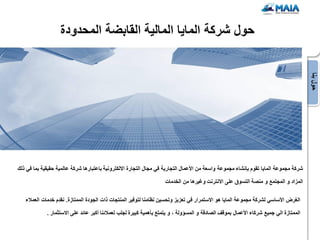 ‫حول شركة الماٌا المالٌة القابضة المحدودة‬




                                                                                                                                       ‫حول بنا‬
‫شركة مجموعة الماٌا تقوم بإنشاء مجموعة واسعة من األعمال التجارٌة فً مجال التجارة االلكترونٌة باعتبارها شركة عالمٌة حقٌقٌة بما فً ذلك‬

                                                                    ‫المزاد و المجتمع و منصة التسوق على االنترنت وغٌرها من الخدمات‬

   ‫الغرض األساسً لشركة مجموعة الماٌا هو االستمرار فً تعزٌز وتحسٌن نظامنا لتوفٌر المنتجات ذات الجودة الممتازة. نقدم خدمات العمالء‬

             ‫الممتازة الً جمٌع شركاء األعمال بموقف الصادقة و المسإولة ، و ٌتمتع بؤهمٌة كبٌرة لجلب لعمالئنا أكبر عائد على االستثمار .‬
 