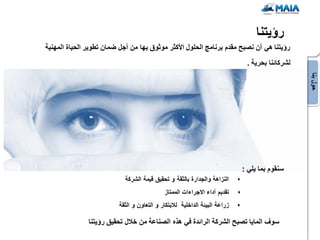 ‫رإٌتنا‬
‫رإٌتنا هً أن نصبح مقدم برنامج الحلول األكثر موثوق بها من أجل ضمان تطوٌر الحٌاة المهنٌة‬
                                                                             ‫لشركائنا بحرٌة .‬




                                                                                                ‫حول بنا‬
                                                                            ‫سنقوم بما ٌلً :‬
                            ‫النزاهة والجدارة بالثقة و تحقٌق قٌمة الشركة‬
                                            ‫تقدٌم أداء االجراءات الممتاز‬
                         ‫زراعة البٌئة الداخلٌة لالبتكار و التعاون و الثقة‬

               ‫سوف الماٌا تصبح الشركة الرائدة فً هذه الصناعة من خالل تحقٌق رإٌتنا‬
 