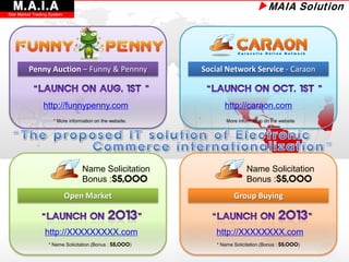 M.A.I.A
Star Market Trading System
                                                                               ▶MAIA Solution




         Penny Auction – Funny & Pennny                   Social Network Service - Caraon



                http://funnypenny.com                            http://caraon.com
                     * More information on the website.           More information on the website




                                  Name Solicitation                        Name Solicitation
                                  Bonus :$5,000                            Bonus :$5,000
                             Open Market                             Group Buying



                 http://XXXXXXXXX.com                         http://XXXXXXXX.com
                   * Name Solicitation.(Bonus : $5,000)       * Name Solicitation.(Bonus : $5,000)
 