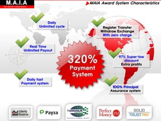 M.A.I.A
Star Market Trading System
                                                ▶MAIA Award System Characteristics


                                   Daily
                              Unlimited cycle           Register Transfer
                                                       Withdraw Exchange
                                                        With zero charge


                          Real Time
                      Unlimited Payout

                                                                97% Super-low
                                                                   discount
                                                                 Extra profits



                       Daily fast
                    Payment system
                                                             100% Principal
                                                            Assurance system
 