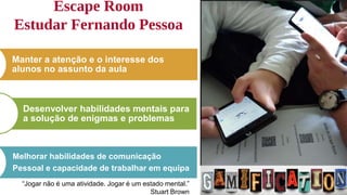 Escape Room
Estudar Fernando Pessoa
13
Manter a atenção e o interesse dos
alunos no assunto da aula
Desenvolver habilidades mentais para
a solução de enigmas e problemas
Melhorar habilidades de comunicação
Pessoal e capacidade de trabalhar em equipa
“Jogar não é uma atividade. Jogar é um estado mental.”
Stuart Brown
 