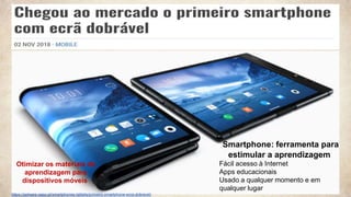 2
https://pplware.sapo.pt/smartphones-tablets/primeiro-smartphone-ecra-dobravel/
Smartphone: ferramenta para
estimular a aprendizagem
Fácil acesso à Internet
Apps educacionais
Usado ​​a qualquer momento e em
qualquer lugar
Otimizar os materiais de
aprendizagem para
dispositivos móveis
 