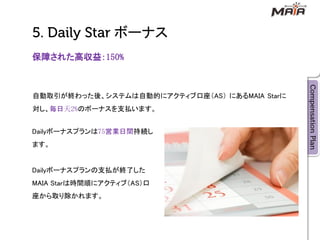 ボーナス
保障された高収益：150%



自動取引が終わった後、システムは自動的にアクティブ口座＇AS（ にあるMAIA Starに
対し、毎日天2%のボーナスを支払います。


Dailyボーナスプランは75営業日間持続し
ます。


Dailyボーナスプランの支払が終了した
MAIA Starは時間順にアクティブ＇AS（口
座から取り除かれます。
 