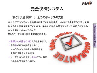 元金保障システム
      元金保障        全てのボーナスの支給
あなたがダウンラインを後援する事ができない場合、MAIAの元金保証システムを通
じて元金を回収する事ができます。あなたが90日の間ダウンラインの紹介ができな
かった場合、あなたのStarが
MAIAオークションに自動登録されます。


 登録したら直ちに$20が支給されます。
 毎日$1のROIが支給される上、
 オークションが終了する直前まで
 最長60日間支給されます。
 オークション終了後、$100がStar販売
 代金として支給されます。
 