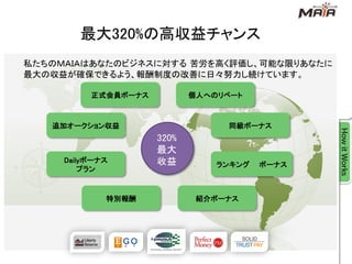 最大320%の高収益チャンス
私たちのＭＡＩＡはあなたのビジネスに対する 苦労を高く評価し、可能な限りあなたに
最大の収益が確保できるよう、報酬制度の改善に日々努力し続けています。

          正式会員ボーナス          個人へのリベート



   追加オークション収益                    同級ボーナス
                     320%
                     最大
     Dailyボーナス       收益         ランキング   ボーナス
         プラン



             特別報酬            紹介ボーナス
 