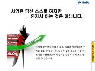 사업은 당신 스스로 하지만
     혼자서 하는 것은 아닙니다.




      마이야 솔루션을 통해서 즉시, 그리고 지속적으로 수
      익을 얻을 수 있습니다. 당신과 같은 새로운 사업 파
      트너를 후원함으로써 안정적인 수입의 문 안으로 들
      어설 수 있습니다.
 