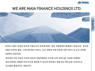 마이아 그룹은 진정한 글로벌 기업으로서 전자상거래로 계속 사업영역을 확장하고 있습니다. 우리의

사업은 인터넷 경매, 소셜 네트워크 서비스, 오픈 마켓과 기타 인터넷 기반 서비스 등 모든 분야를

포함하고 있습니다.

마이아의 기본 이념은 우리의 솔루션 사용자에게는 우수한 고객 서비스를, 우리와 거래하는

파트너에게는 훌륭한 투자 이익을 제공할 수 있도록 정직하고 책임 있는 태도로써 지속적으로

시스템을 향상시키는 것입니다.
 