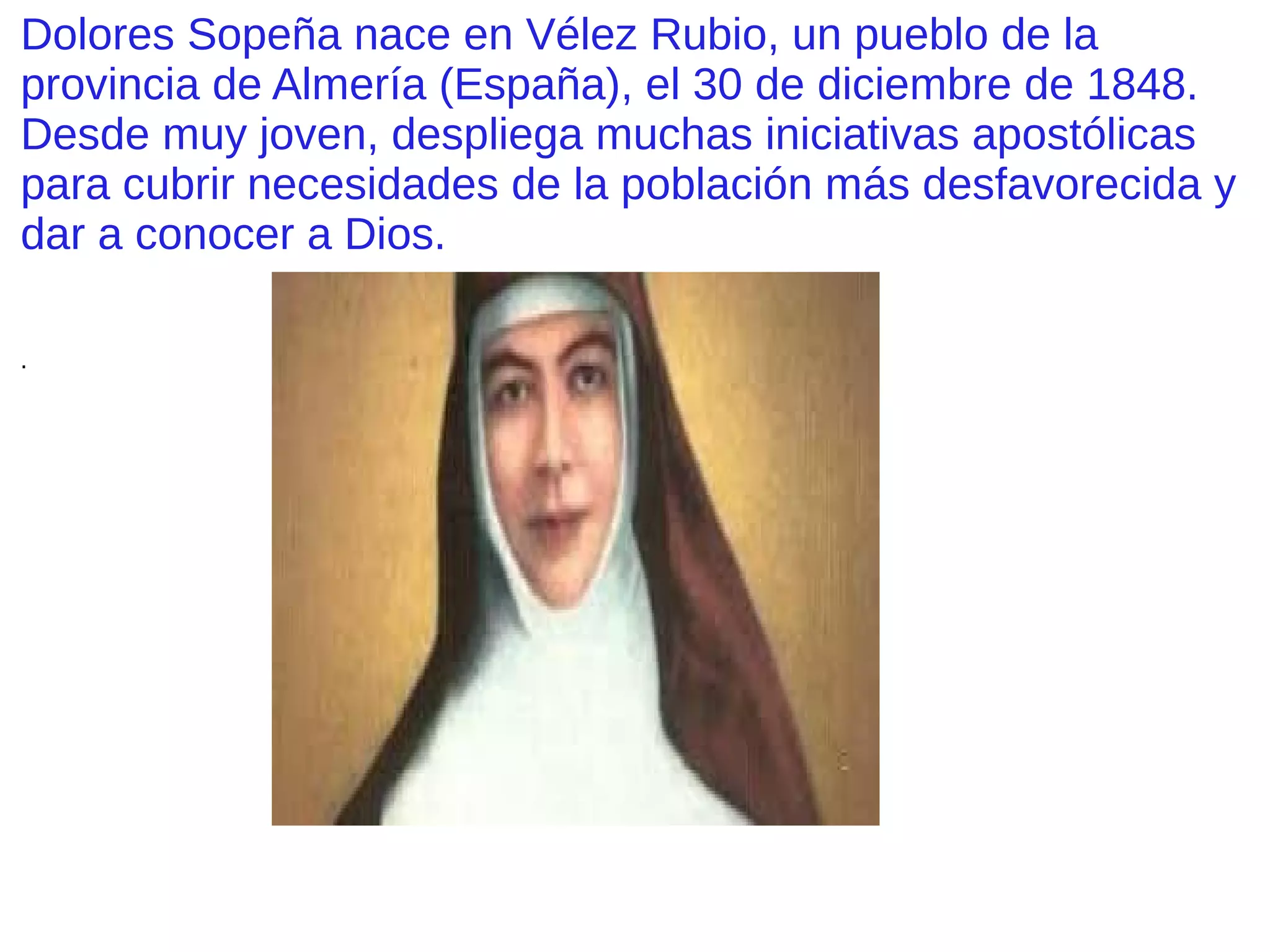 Dolores Sopeña nace en Vélez Rubio, un pueblo de la
provincia de Almería (España), el 30 de diciembre de 1848.
Desde muy joven, despliega muchas iniciativas apostólicas
para cubrir necesidades de la población más desfavorecida y
dar a conocer a Dios.
.