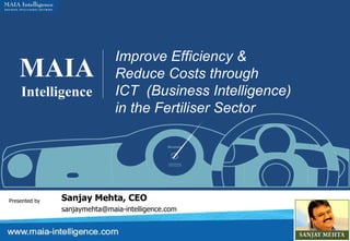 MAIA Intelligence Improve Efficiency &  Reduce Costs through  ICT  (Business Intelligence) in the Fertiliser Sector Presented by Sanjay Mehta, CEO [email_address] 